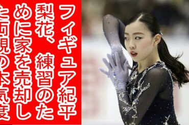 フィギュア紀平梨花、練習のために家を売却した両親の本気度